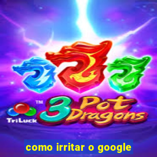 como irritar o google